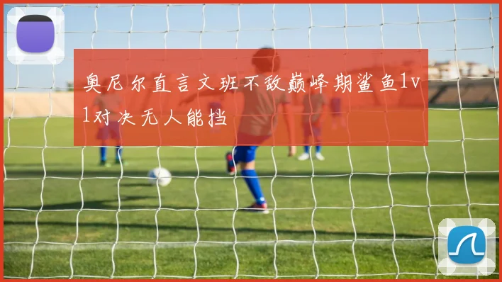 奥尼尔直言文班不敌巅峰期鲨鱼1v1对决无人能挡