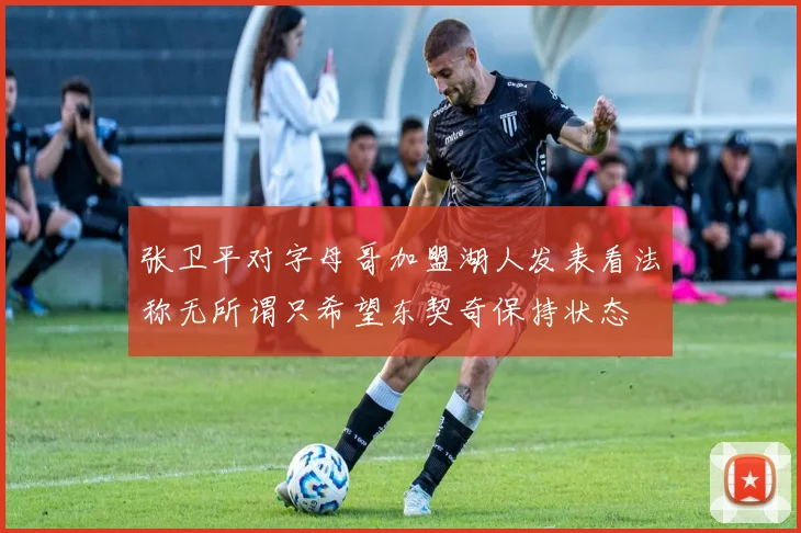 张卫平对字母哥加盟湖人发表看法称无所谓只希望东契奇保持状态