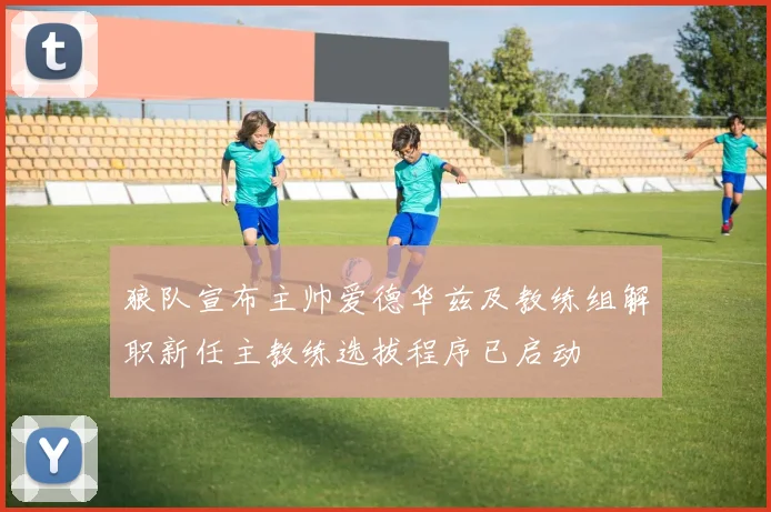 狼队宣布主帅爱德华兹及教练组解职新任主教练选拔程序已启动