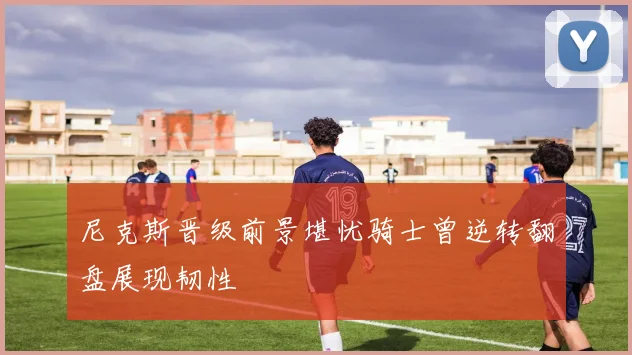 尼克斯晋级前景堪忧骑士曾逆转翻盘展现韧性