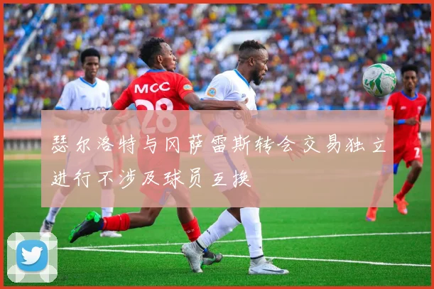 瑟尔洛特与冈萨雷斯转会交易独立进行不涉及球员互换