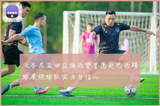 沃齐尼亚回应梅西赞誉愿赴巴西踢球展现球队实力与信心