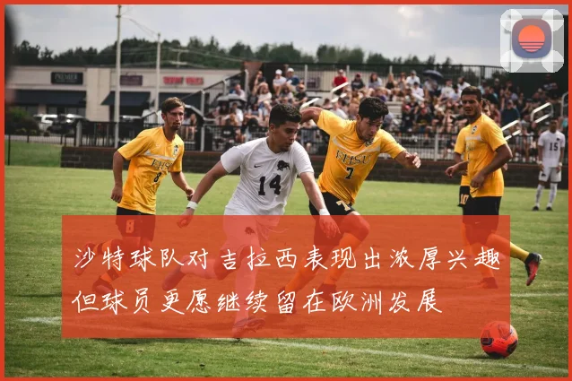 沙特球队对吉拉西表现出浓厚兴趣但球员更愿继续留在欧洲发展