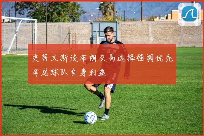 史蒂文斯谈布朗交易选择强调优先考虑球队自身利益