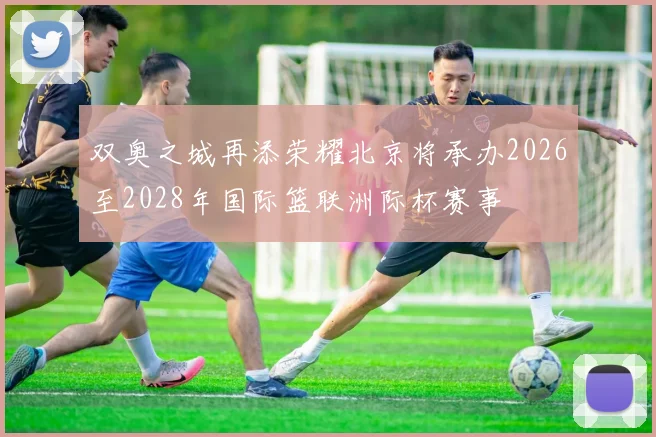 双奥之城再添荣耀北京将承办2026至2028年国际篮联洲际杯赛事