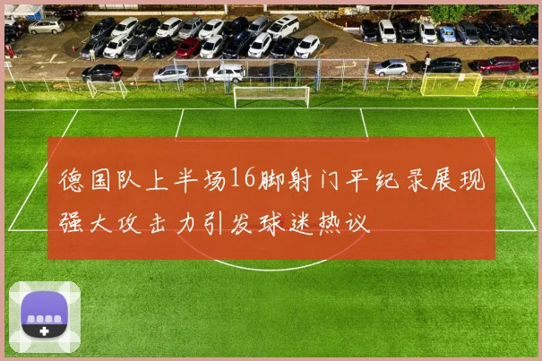 德国队上半场16脚射门平纪录展现强大攻击力引发球迷热议